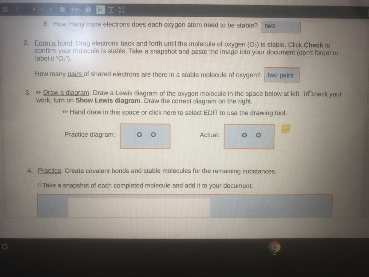 4 /11 >
195% O
B. How many more electrons does each oxygen atom need to be stable? two
2. Form a bond: Drag electrons back and forth until the molecule of oxygen (O2) is stable. Click Check to
confirm your molecule is stable. Take a snapshot and paste the image into your document (don't forget to
label it "O2").
How many pairs of shared electrons are there in a stable molecule of oxygen? two pairs
3. Draw a diagram: Draw a Lewis diagram of the oxygen molecule in the space below at left. T& check your
work, turn on Show Lewis diagram. Draw the correct diagram on the right.
e Hand draw in this space or click here to select EDIT to use the drawing tool.
Practice diagram:
Actual:
4. Practice: Create covalent bonds and stable molecules for the remaining substances.
I Take a snapshot of each completed molecule and add it to your document.
