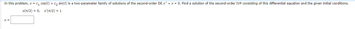 In this problem, x = C₁ cos(t) + C₂ sin(t) is a two-parameter family of solutions of the second-order DE x" + x = 0. Find a solution of the second-order IVP consisting of this differential equation and the given initial conditions.
X(π/2) = 0, X'(π/2) = 1
X