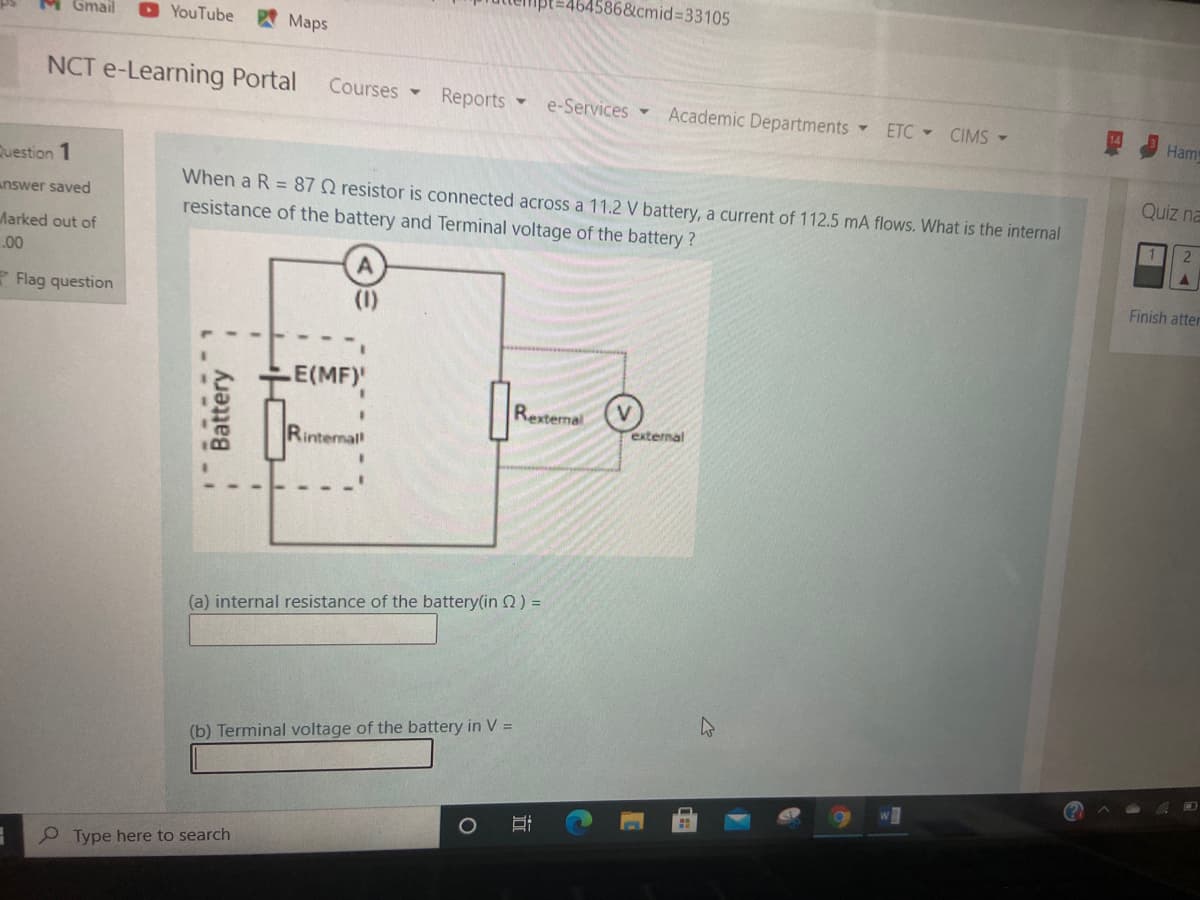 4586&cmid%3D33105
M Gmail
O YouTube
四Maps
NCT e-Learning Portal
Courses -
Reports
e-Services -
Academic Departments
ETC CIMS-
Ham
Question 1
Quiz na
When a R = 87Q resistor is connected across a 11.2 V battery, a current of 112.5 mA flows. What is the internal
resistance of the battery and Terminal voltage of the battery?
answer saved
1 2
Marked out of
.00
Finish atter
* Flag question
(1)
E(MF)
Rexternal
external
Rinternal
(a) internal resistance of the battery(in 2) =
(b) Terminal voltage of the battery in V =
P Type here to search
Battery
立
