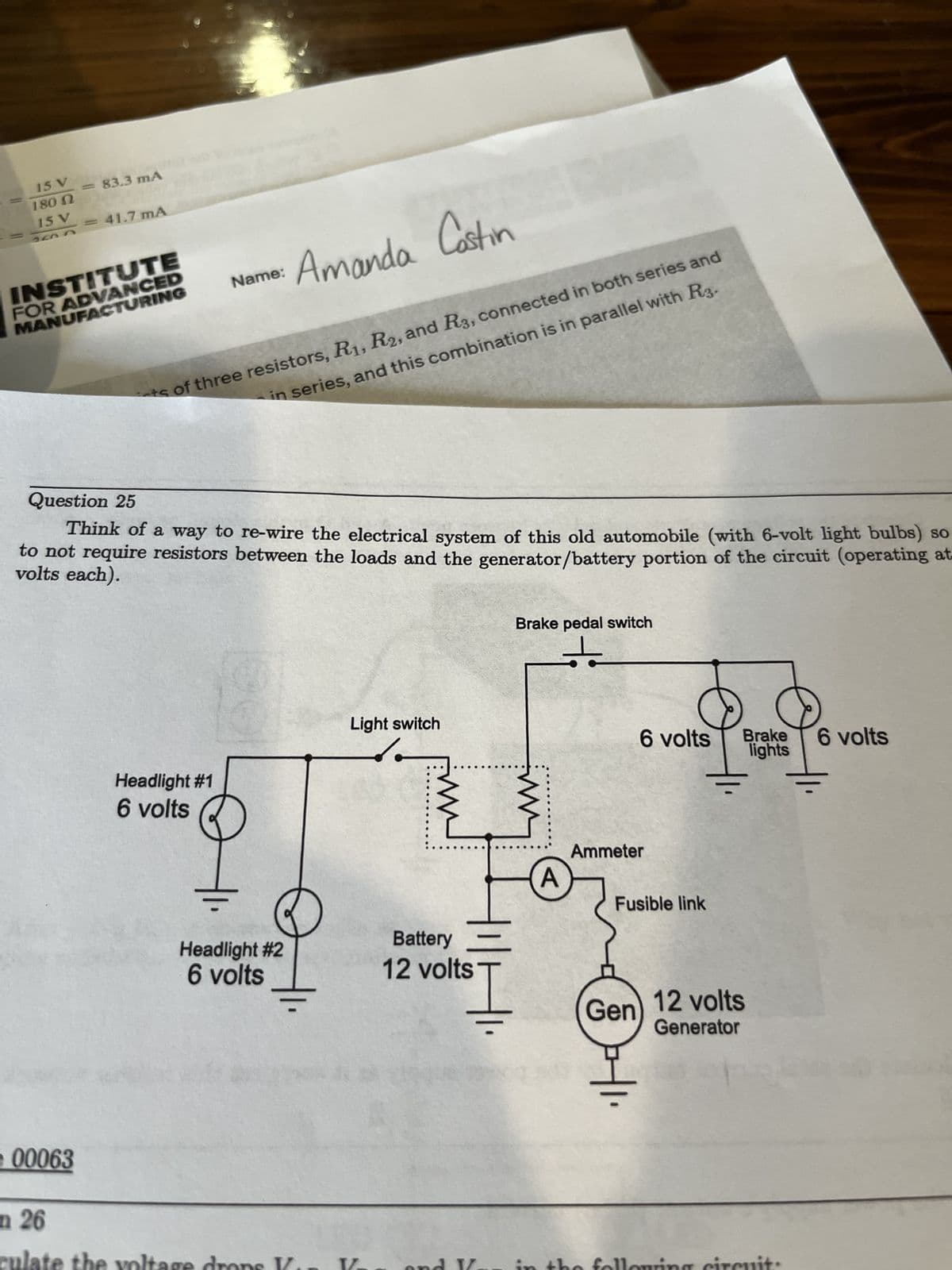 15 V
180 N
15 V
an r
= 83.3 mA
00063
= 41.7 mA
INSTITUTE
FOR ADVANCED
MANUFACTURING
n 26
late
ts of three resistors, R₁, R2, and R3, connected in both series and
in series, and this combination is in parallel with R3.
Question 25
Think of a way to re-wire the electrical system of this old automobile (with 6-volt light bulbs) so
to not require resistors between the loads and the generator/battery portion of the circuit (operating at.
volts each).
Headlight #1
6 volts
Amanda Castin
Name:
2
oltage dr
Headlight #2
6 volts
Light switch
Battery
12 volts
Brake pedal switch
+
ww
Į
A
6 volts Brake 6 volts
lights
Ammeter
Fusible link
Gen) 12 volts
Generator