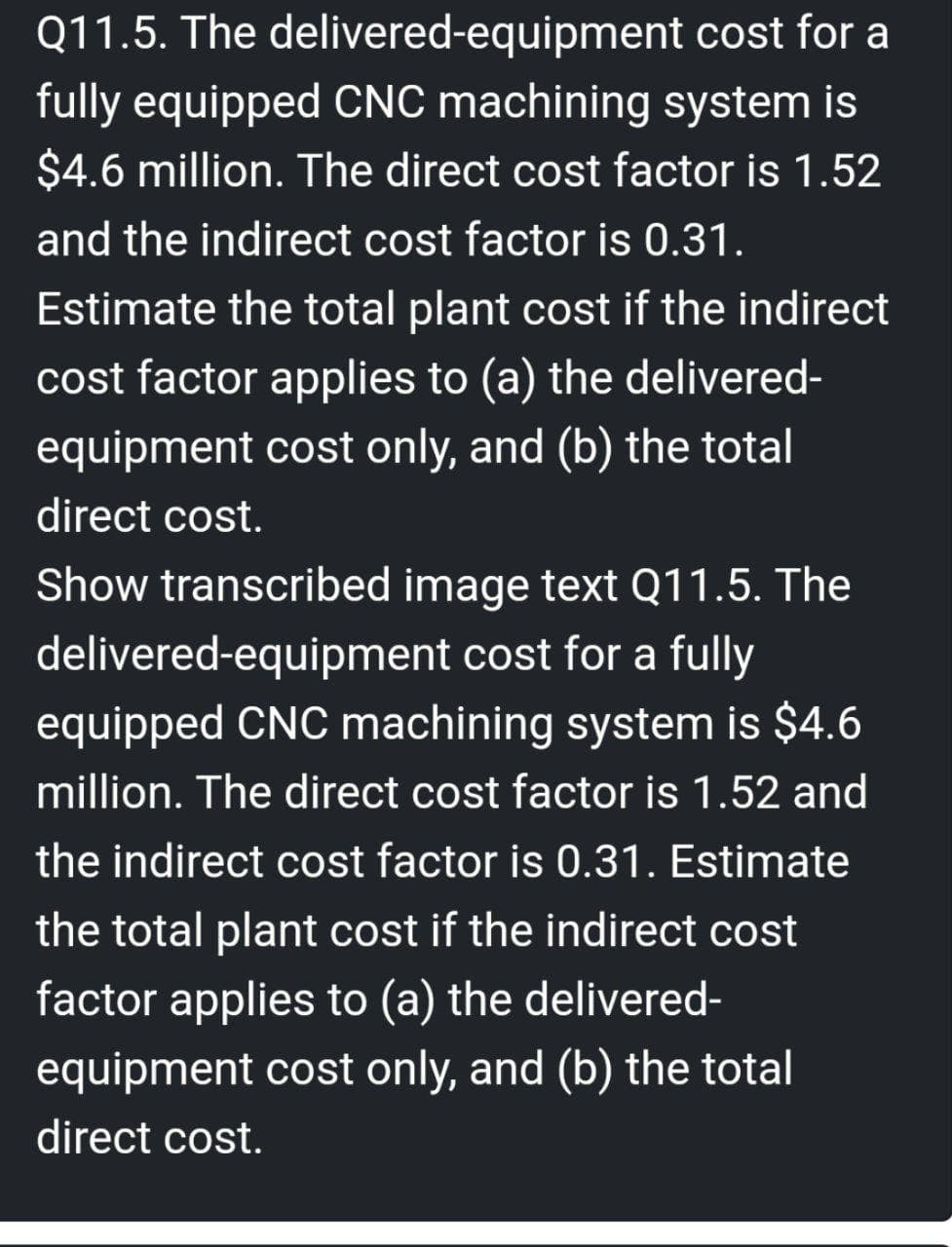 Q11.5. The delivered-equipment cost for a
fully equipped CNC machining system is
$4.6 million. The direct cost factor is 1.52
and the indirect cost factor is 0.31.
Estimate the total plant cost if the indirect
cost factor applies to (a) the delivered-
equipment cost only, and (b) the total
direct cost.
Show transcribed image text Q11.5. The
delivered-equipment cost for a fully
equipped CNC machining system is $4.6
million. The direct cost factor is 1.52 and
the indirect cost factor is 0.31. Estimate
the total plant cost if the indirect cost
factor applies to (a) the delivered-
equipment cost only, and (b) the total
direct cost.