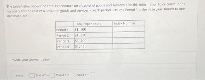 The table below shows the total expenditure on a basket of goods and services. Use this information to calculate index
numbers for the cost of a basket of goods and services in each period. Assume Period 1 is the base year. Round to one
decimal place.
Provide your answer below:
Period 1
Period 2
Period 3
Period 4
Total Expenditure
$1,100
$1,350
$1,400
$1,450
Period 1 Period 2-Period 3 = Period 4 = |
Index Number