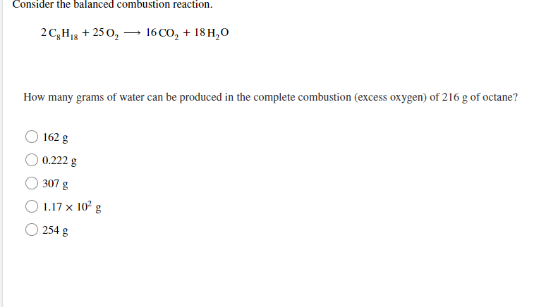 ### Complete Combustion of Octane

Consider the balanced combustion reaction:

\[ 2 \text{C}_8\text{H}_{18} + 25 \text{O}_2 \longrightarrow 16 \text{CO}_2 + 18 \text{H}_2\text{O} \]

**Problem:**
How many grams of water can be produced in the complete combustion (excess oxygen) of 216 g of octane?

**Options:**
- 162 g
- 0.222 g
- 307 g
- \( 1.17 \times 10^2 \) g
- 254 g