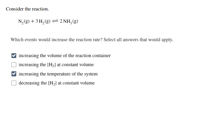 Consider the reaction.
N,(g) + 3 H, (g) = 2 NH,(g)
Which events would increase the reaction rate? Select all answers that would apply.
increasing the volume of the reaction container
increasing the [H2] at constant volume
increasing the temperature of the system
decreasing the [H2] at constant volume
