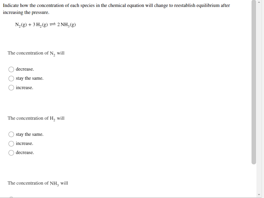 Indicate how the concentration of each species in the chemical equation will change to reestablish equilibrium after
increasing the pressure.
N2(g) + 3 H, (g) = 2 NH,(g)
The concentration of N, will
decrease.
stay the same.
increase.
The concentration of H, will
stay the same.
increase.
decrease.
The concentration of NH, will
