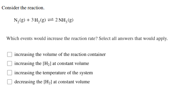 Consider the reaction.
N,(g) + 3 H, (g) = 2 NH3(g)
Which events would increase the reaction rate? Select all answers that would apply.
increasing the volume of the reaction container
increasing the [H2] at constant volume
increasing the temperature of the system
decreasing the [H2] at constant volume
