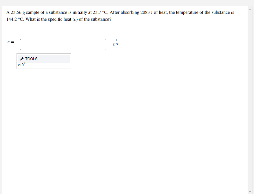 A 23.56 g sample of a substance is initially at 23.7 °C. After absorbing 2083 J of heat, the temperature of the substance is
144.2 °C. What is the specific heat (c) of the substance?
c =
g-C
* TOOLS
x10
