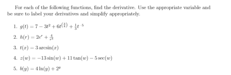 For each of the following functions, find the derivative. Use the appropriate variable and
be sure to label your derivatives and simplify appropriately.
1. g(t) = 7 – 3t² + 6t(¿) + It 5
2. h(r) = 2e" +
3. t(1) = 3 arcsin(x)
4. z(w) = -13 sin(w) +11 tan(w) – 5 sec(w)
5. b(y) = 4 In(y) + 2"
