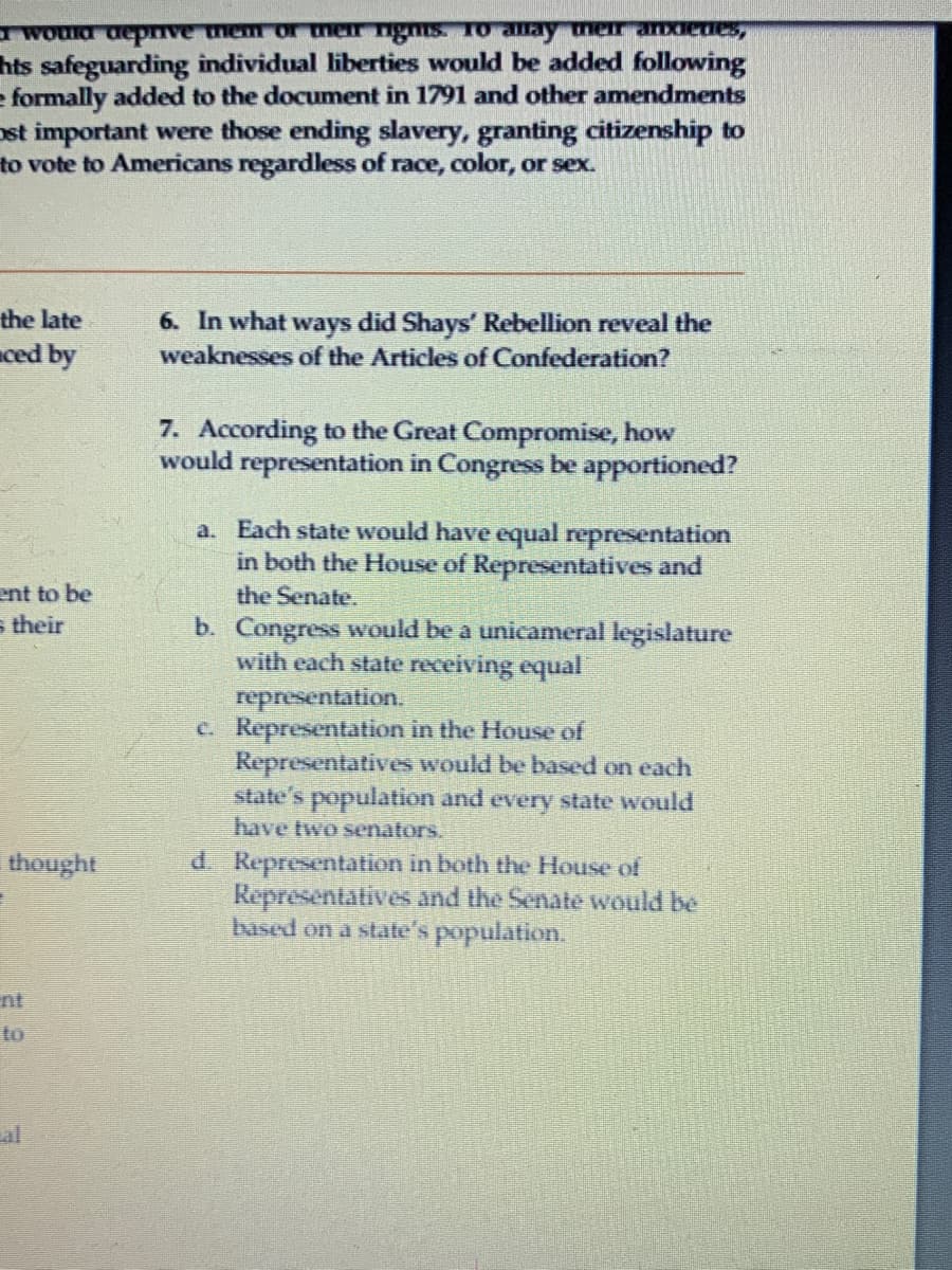a would deprive them or men ngms. To amay mer aIdenes,
hts safeguarding individual liberties would be added following
e formally added to the document in 1791 and other amendments
ost important were those ending slavery, granting citizenship to
to vote to Americans regardless of race, color, or sex.
the late
ced by
6. In what ways did Shays' Rebellion reveal the
weaknesses of the Articles of Confederation?
7. According to the Great Compromise, how
would representation in Congress be apportioned?
a. Each state would have equal representation
in both the House of Representatives and
ent to be
s their
the Senate.
b. Congress would be a unicameral legislature
with each state receiving equal
representation.
C. Representation in the House of
Representatives would be based on each
state's population and every state would
have two senators.
thought
d. Representation in both the House of
Representatives and the Senate would be
based on a state's population.
to
al
