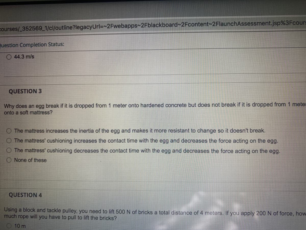 courses/ 352569_1/cl/outline?legacyUrl=~2Fwebapps~2Fblackboard~2Fcontent~2FlaunchAssessment.jsp%3Fcours
Question Completion Status:
O 44.3 m/s
QUESTION 3
Why does an egg break if it is dropped from 1 meter onto hardened concrete but does not break if it is dropped from 1 meter
onto a soft mattress?
O The mattress increases the inertia of the egg and makes it more resistant to change so it doesn't break.
O The mattress' cushioning increases the contact time with the egg and decreases the force acting on the egg,
O The mattress' cushioning decreases the contact time with the egg and decreases the force acting on the egg.
O None of these
QUESTION 4
Using a block and tackle pulley, you need to lift 500 N of bricks a total distance of 4 meters. If you apply 200 N of force, how
much rope will you have to pull to lift the bricks?
O 10 m
