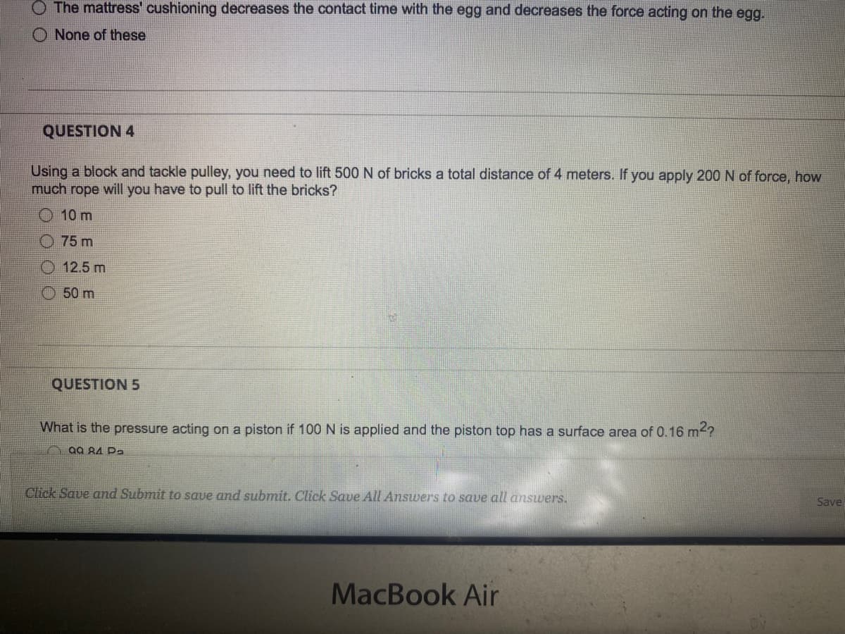 The mattress' cushioning decreases the contact time with the egg and decreases the force acting on the egg.
None of these
QUESTION 4
Using a block and tackle pulley, you need to lift 500 N of bricks a total distance of 4 meters. If you apply 200 N of force, how
much rope will you have to pull to lift the bricks?
10 m
75 m
O 12.5 m
O 50 m
QUESTION 5
What is the pressure acting on a piston if 100 N is applied and the piston top has a surface area of 0.16 m<?
A 99 84 Pa
Click Save and Submit to save and submit. Click Save All Answers to save all answers.
Save
MacBook Air
