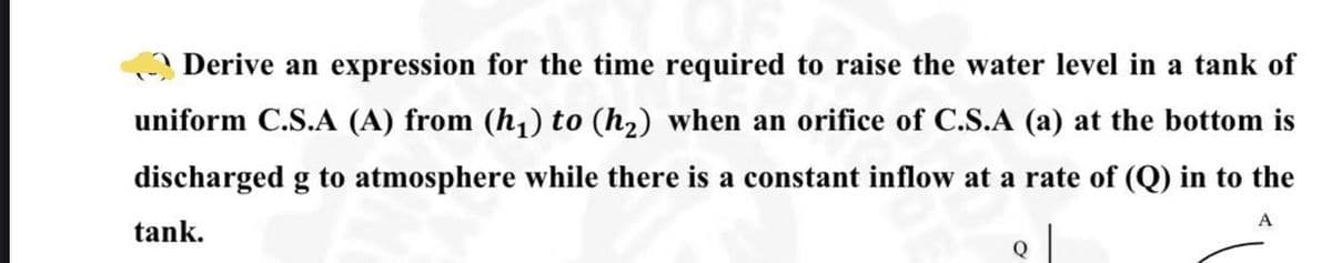 Derive an expression for the time required to raise the water level in a tank of
uniform C.S..A (A) from (h,) to (h2) when an orifice of C.S.A (a) at the bottom is
discharged g to atmosphere while there is a constant inflow at a rate of (Q) in to the
A
tank.
Q
