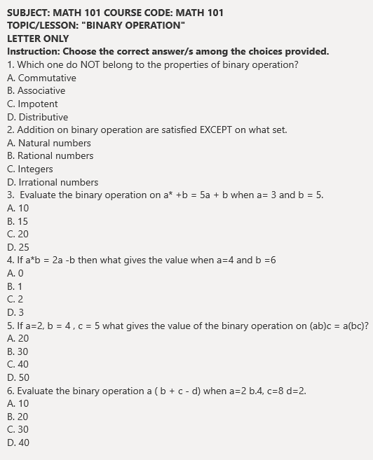 SUBJECT: MATH 101 COURSE CODE: MATH 101
TOPIC/LESSON: "BINARY OPERATION"
LETTER ONLY
Instruction: Choose the correct answer/s among the choices provided.
1. Which one do NOT belong to the properties of binary operation?
A. Commutative
B. Associative
C. Impotent
D. Distributive
2. Addition on binary operation are satisfied EXCEPT on what set.
A. Natural numbers
B. Rational numbers
C. Integers
D. Irrational numbers
3. Evaluate the binary operation on a* +b = 5a + b when a= 3 and b = 5.
A. 10
В. 15
C. 20
D. 25
4. If a*b = 2a -b then what gives the value when a=4 and b =6
A. 0
В. 1
C. 2
D. 3
5. If a=2, b = 4, c = 5 what gives the value of the binary operation on (ab)c = a(bc)?
А. 20
В. 30
C. 40
D. 50
6. Evaluate the binary operation a (b + c - d) when a=2 b.4, c=8 d=2.
А. 10
В. 20
С. 30
D. 40
