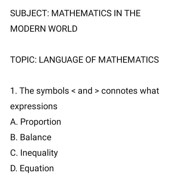 SUBJECT: MATHEMATICS IN THE
MODERN WORLD
TOPIC: LANGUAGE OF MATHEMATICS
1. The symbols < and > connotes what
expressions
A. Proportion
B. Balance
C. Inequality
D. Equation
