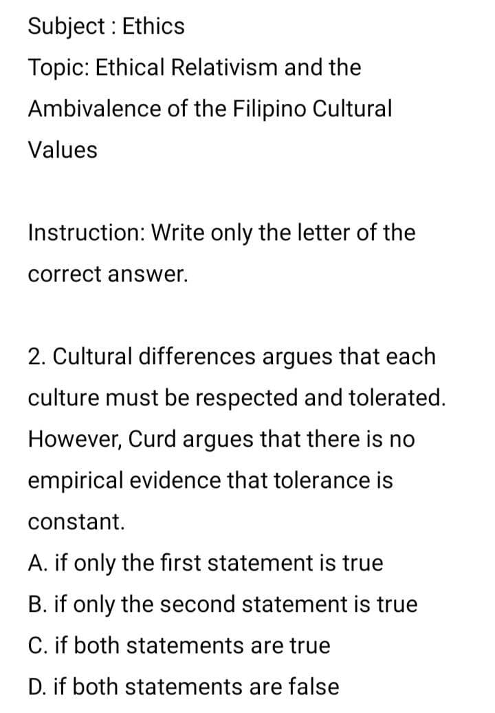 Subject : Ethics
Topic: Ethical Relativism and the
Ambivalence of the Filipino Cultural
Values
Instruction: Write only the letter of the
correct answer.
2. Cultural differences argues that each
culture must be respected and tolerated.
However, Curd argues that there is no
empirical evidence that tolerance is
constant.
A. if only the first statement is true
B. if only the second statement is true
C. if both statements are true
D. if both statements are false
