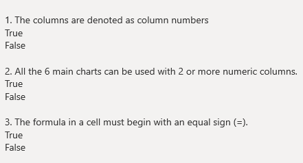 1. The columns are denoted as column numbers
True
False
2. All the 6 main charts can be used with 2 or more numeric columns.
True
False
3. The formula in a cell must begin with an equal sign (=).
True
False
