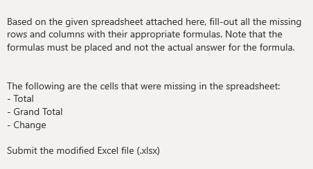 Based on the given spreadsheet attached here, fill-out all the missing
rows and columns with their appropriate formulas. Note that the
formulas must be placed and not the actual answer for the formula.
The following are the cells that were missing in the spreadsheet:
- Total
- Grand Total
- Change
Submit the modified Excel file (.xlsx)
