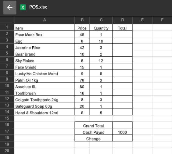 X POS.xlsx
B
D
E
Item
2 Face Mask Box
Egg
Jasmine Rice
Bear Brand
Sky Flakes
Face Shield
Lucky Me Chicken Mami
Palm Oil 1kg
Absolute 6L
Toothbrush
Colgate Toothpaste 24g
Safeguard Soap 60g
Head & Shoulders 12ml
1
Price
Quantity
Total
45
1
3
8
10
4
42
3
10
2
12
7
15
1
8
8
9
78
10
80
1
11
16
1
12
8.
3
13
20
1
14
15
16
Grand Total
Cash Payed
17
1000
18
Change
19
20
