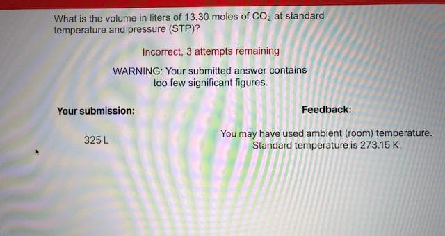 What is the volume in liters of 13.30 moles of CO, at standard
temperature and pressure (STP)?
Incorrect, 3 attempts remaining
WARNING: Your submitted answer contains
too few significant figures.
Your submission:
Feedback:
You may have used ambient (room) temperature.
Standard temperature is 273.15 K.
325 L
