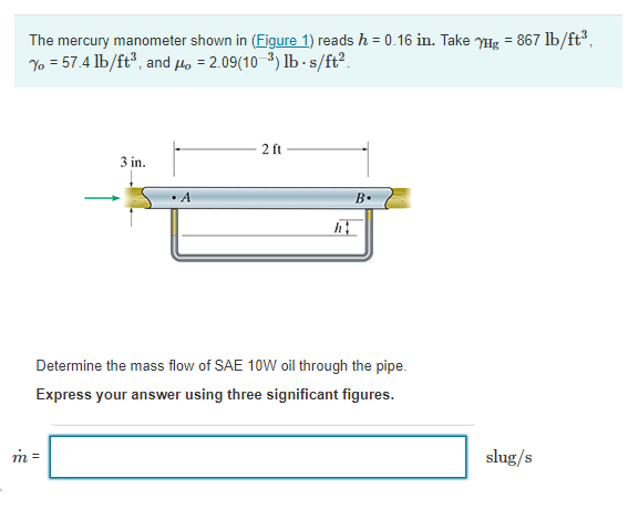 The mercury manometer shown in (Figure 1) reads h = 0.16 in. Take YHg = 867 lb/ft,
Yo = 57.4 lb/ft, and Ho = 2.09(10-3) lb -s/ft?.
2 ft
3 in.
A
B.
Determine the mass flow of SAE 10W oil through the pipe.
Express your answer using three significant figures.
m =
slug/s
