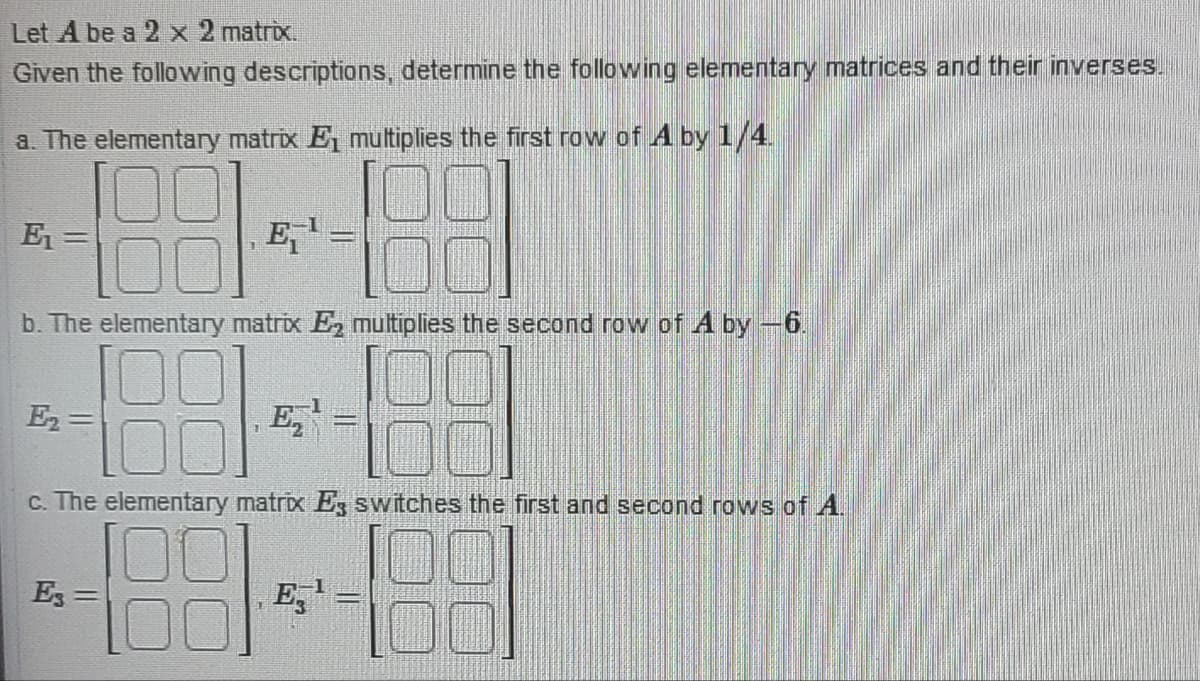 Let A be a 2 x 2 matrix.
Given the following descriptions, determine the following elementary matrices and their inverses.
a. The elementary matrix E, multiplies the first row of A by 1/4.
18 1489
b. The elementary matrix E₂ multiplies the second row of A by -6.
88
c. The elementary matrix E3 switches the first and second rows of A.
E₁=
E₂ =
E =