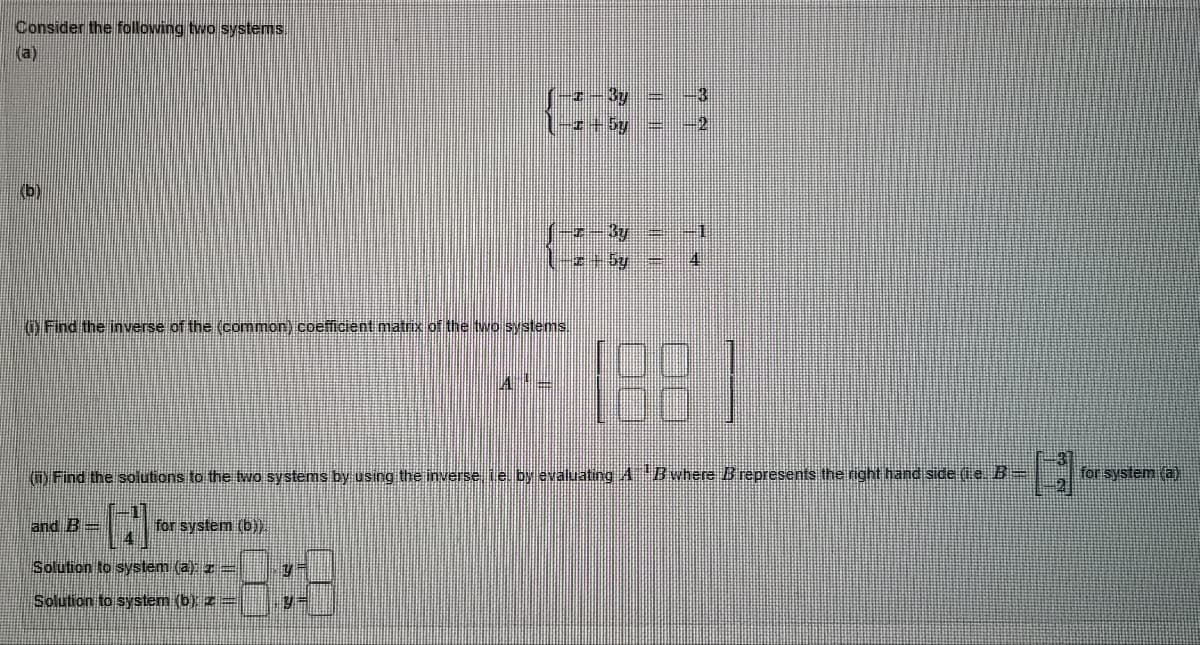 Consider the following two systems.
(a)
(b)
Find the inverse of the (common) coefficient matrix of the two systems.
and B-
for system (b)).
—I By
-x - 5y
A
y
y=
-3
(23-1
(i) Find the solutions to the two systems by using the inverse, i e. by evaluating A B where B represents the right hand side (ie B=
H
Solution to system (a): z-
Solution to system (b): z =
1881
23
for system (a)