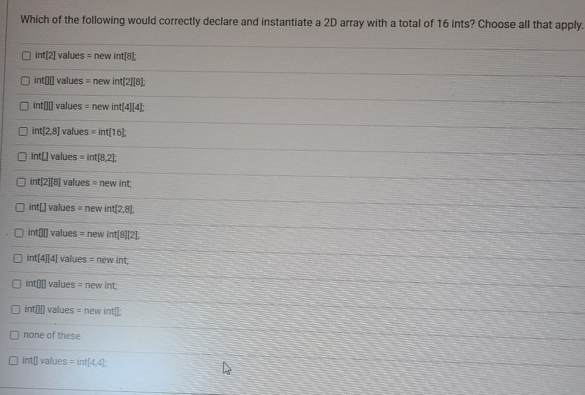 ### Question:
Which of the following would correctly declare and instantiate a 2D array with a total of 16 ints? Choose all that apply.

### Options:
1. [ ] int[2] values = new int[8];
2. [ ] int[][] values = new int[2][8];
3. [ ] int[][] values = new int[4][4];
4. [ ] int[2,8] values = int[16];
5. [ ] int[,] values = int[8,2];
6. [ ] int[2][8] values = new int;
7. [ ] int[,] values = new int[2,8];
8. [ ] int[][] values = new int[8][2];
9. [ ] int[4][4] values = new int;
10. [ ] int[][] values = new int;
11. [ ] int[][] values = new int[];
12. [ ] none of these
13. [ ] int[] values = int[4,4];