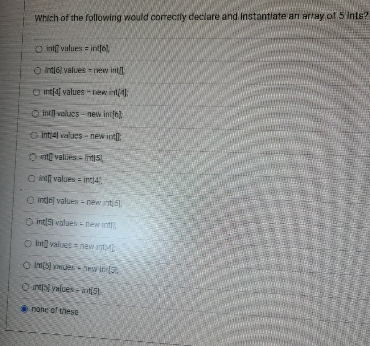 Which of the following would correctly declare and instantiate an array of 5 ints?
int[] values = int[6];
O int[6] values = new int[];
O int[4] values = new int[4];
O int values = new int[6];
O int[4] values = new int[];
int[] values = int[5];
O int values = int[4];
O int[6] values = new int[6];
O int[5] values = new int[];
O int values = new int[4];
O int[5] values = new int[5];
O int[5] values = int[5];
O
none of these