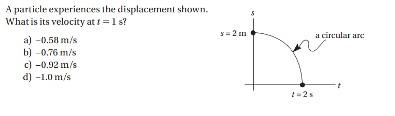 A particle experiences the displacement shown.
What is its velocity at t = 1 s?
s = 2 m
a circular arc
a) -0.58 m/s
b) –0.76 m/s
c) -0.92 m/s
d) –1.0 m/s
t
t = 2s
