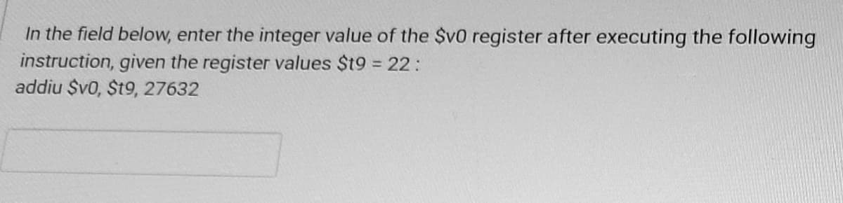 In the field below, enter the integer value of the $v0 register after executing the following
instruction, given the register values $t9 = 22:
addiu $v0, $t9, 27632