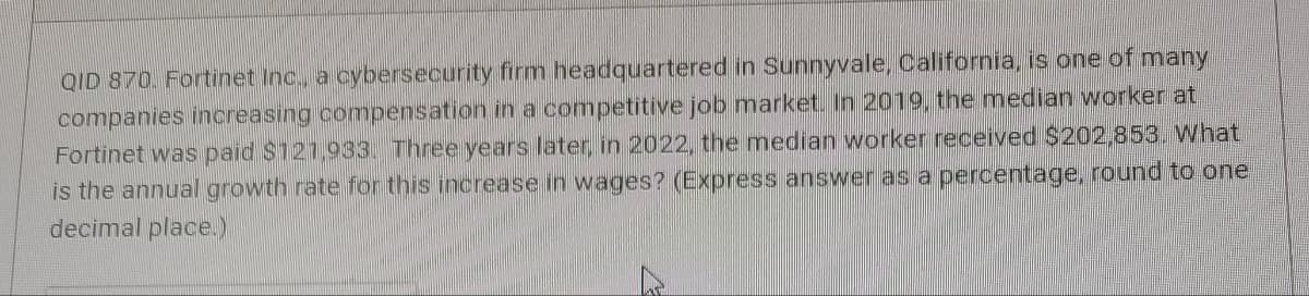 ### Problem Statement

**QID 870.** Fortinet Inc., a cybersecurity firm headquartered in Sunnyvale, California, is one of many companies increasing compensation in a competitive job market. In 2019, the median worker at Fortinet was paid $121,933. Three years later, in 2022, the median worker received $202,853. What is the annual growth rate for this increase in wages? (Express the answer as a percentage, rounded to one decimal place.)

---

### Solution

To calculate the annual growth rate for the increase in wages, we will use the formula for Compound Annual Growth Rate (CAGR):

\[ \text{CAGR} = \left( \frac{V_f}{V_i} \right)^{\frac{1}{n}} - 1 \]

where:
- \( V_f \) = Final Value ($202,853 in 2022)
- \( V_i \) = Initial Value ($121,933 in 2019)
- \( n \) = Number of years (2022 - 2019 = 3 years)

First, plug in the values into the formula:

\[ \text{CAGR} = \left( \frac{202,853}{121,933} \right)^{\frac{1}{3}} - 1 \]

Next, compute the ratio:

\[ \left( \frac{202,853}{121,933} \right) \approx 1.664 \]

Now, raise this value to the power of \( \frac{1}{3} \):

\[ 1.664^{\frac{1}{3}} \approx 1.183 \]

Subtract 1:

\[ 1.183 - 1 = 0.183 \]

Finally, convert this to a percentage:

\[ 0.183 \times 100 = 18.3\% \]

### Answer

The annual growth rate for this increase in wages is **18.3%**.

---

Please ensure calculations and interpretations are reviewed for accuracy in an educational setting.