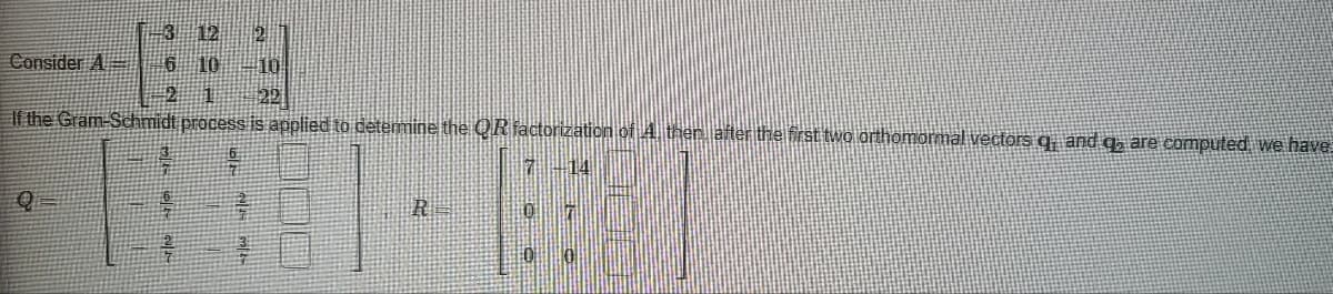 Consider A
3 12
10
Q
65 6 છ રૂ
22
If the Gram-Schmidt process is applied to determine the QR factorization of 4. ther, after the first two orthomormal vectors q, and q, are computed we have
7-14
cald
661
22
2
mall
R
07
0 0