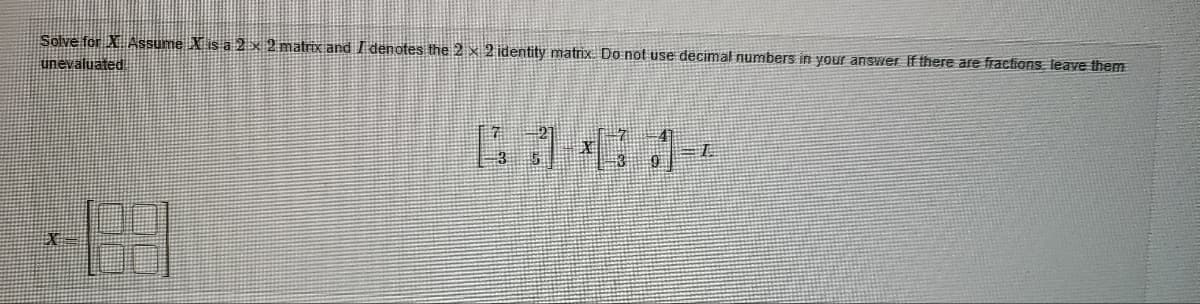 Solve for X Assume X is a 2 x 2 matrix and I denotes the 2 x 2 identity matrix. Do not use decimal numbers in your answer. If there are fractions, leave them
unevaluated
X