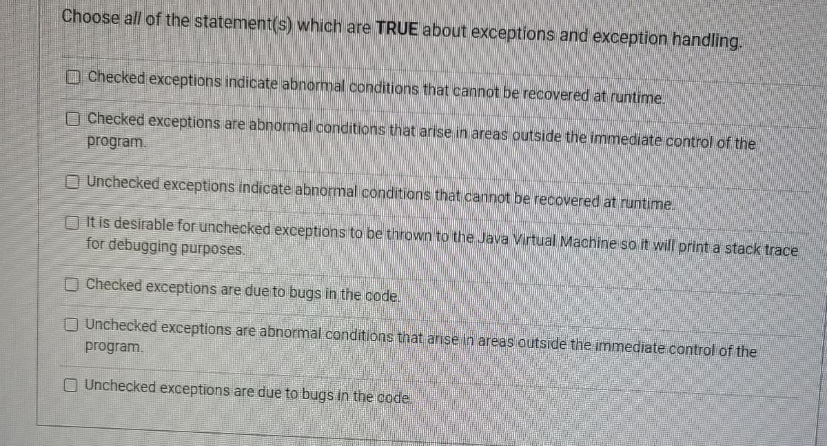 Choose all of the statement(s) which are TRUE about exceptions and exception handling.
Checked exceptions indicate abnormal conditions that cannot be recovered at runtime.
Checked exceptions are abnormal conditions that arise in areas outside the immediate control of the
program.
Unchecked exceptions indicate abnormal conditions that cannot be recovered at runtime.
It is desirable for unchecked exceptions to be thrown to the Java Virtual Machine so it will print a stack trace
for debugging purposes.
Checked exceptions are due to bugs in the code.
Unchecked exceptions are abnormal conditions that arise in areas outside the immediate control of the
program.
O Unchecked exceptions are due to bugs in the code.