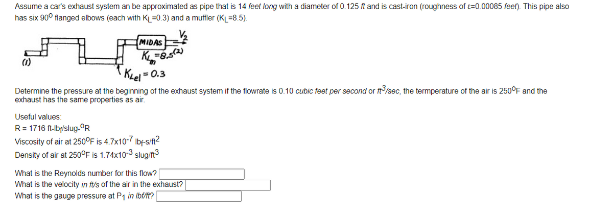 Assume a car's exhaust system an be approximated as pipe that is 14 feet long with a diameter of 0.125 ft and is cast-iron (roughness of ɛ=0.00085 feet). This pipe also
has six 90° flanged elbows (each with KL=0.3) and a muffler (KL=8.5).
MIDAS
K =8,52)
(1)
KLel = 0.3
Determine the pressure at the beginning of the exhaust system if the flowrate is 0.10 cubic feet per second or ft/sec, the termperature of the air is 250°F and the
exhaust has the same properties as air.
Useful values:
R = 1716 ft-lbf/slug-OR
Viscosity of air at 250°F is 4.7x10-7 Ibf-s/ft2
Density of air at 250°F is 1.74x10-3 slug/ft3
What is the Reynolds number for this flow?
What is the velocity in ft/s of the air in the exhaust?
What is the gauge pressure at P1 in Ibf/ft?
