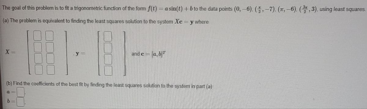 The goal of this problem is to fit a trigonometric function of the form f(t) = a sin(t) + b to the data points (0, -6). (,-7). (π,-6). (3, 3), using least squares.
(a) The problem is equivalent to finding the least squares solution to the system Xc = y where
X=
(b) Find the coefficients of the best fit by finding the least squares solution to the system in part (a)
a
and c = [a, b]
b