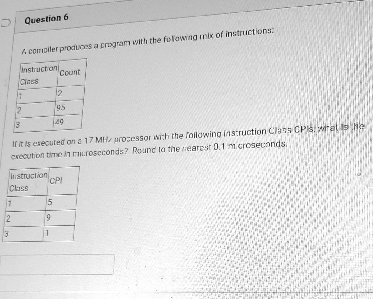 D
1
2
3
A compiler produces a program with the following mix of instructions:
Instruction
Class
1
2
Question 6
3
Instruction
Class
If it is executed on a 17 MHz processor with the following Instruction Class CPIs, what is the
execution time in microseconds? Round to the nearest 0.1 microseconds.
5
Count
9
1
2
95
49
CPI