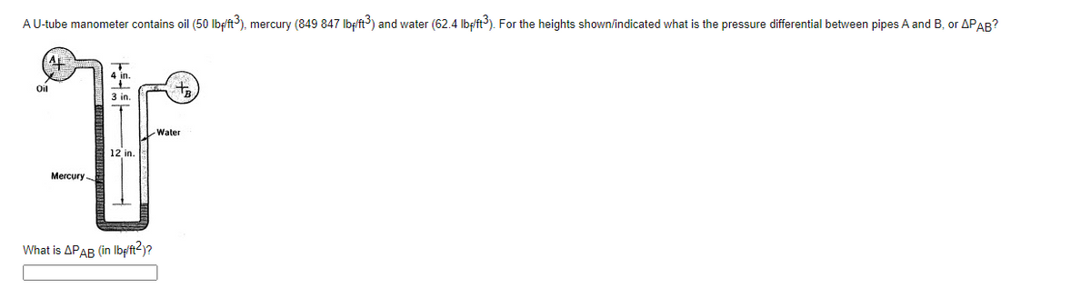 AU-tube manometer contains oil (50 Ibf/ft), mercury (849 847 Ibf/ft) and water (62.4 Ibf/ft). For the heights shown/indicated what is the pressure differential between pipes A and B, or APAB?
Oil
to
3 in.
Water
12 in.
Mercury
What is APAR (in Ibft?)?
