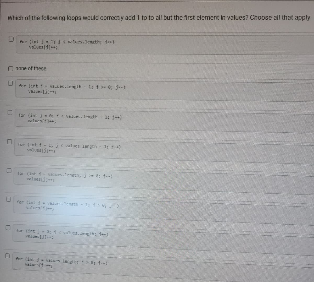 **Question:**
Which of the following loops would correctly add 1 to all but the first element in values? Choose all that apply.

**Options:**

1. ![Option 1](https://via.placeholder.com/15x15) for (int j = 1; j < values.length; j++) 
    values[j]++;

2. ![Option 2](https://via.placeholder.com/15x15) none of these

3. ![Option 3](https://via.placeholder.com/15x15) for (int j = values.length - 1; j >= 0; j--) 
    values[j]++;

4. ![Option 4](https://via.placeholder.com/15x15) for (int j = 0; j < values.length - 1; j++) 
    values[j]++;

5. ![Option 5](https://via.placeholder.com/15x15) for (int j = 1; j < values.length - 1; j++) 
    values[j]++;

6. ![Option 6](https://via.placeholder.com/15x15) for (int j = values.length; j >= 0; j--) 
    values[j++]++;

7. ![Option 7](https://via.placeholder.com/15x15) for (int j = values.length - 1; j > 0; j--) 
    values[j]++;

8. ![Option 8](https://via.placeholder.com/15x15) for (int j = 0; j < values.length; j++) 
    values[j]++;

9. ![Option 9](https://via.placeholder.com/15x15) for (int j = values.length; j > 0; j--) 
    values[j]++;

**Explanation:**

To determine which loops correctly add 1 to all elements except the first element in the array 'values,' we should look for loops that start iterating from the second element (index 1) and go to the end of the array. Below, each option is evaluated based on this criteria:

1. **Option 1: `for (int j = 1; j < values.length; j++) values[j]++;`**
   - This loop starts at index 1 and increments `j` until it reaches `values.length - 1`. Therefore, it skips `values