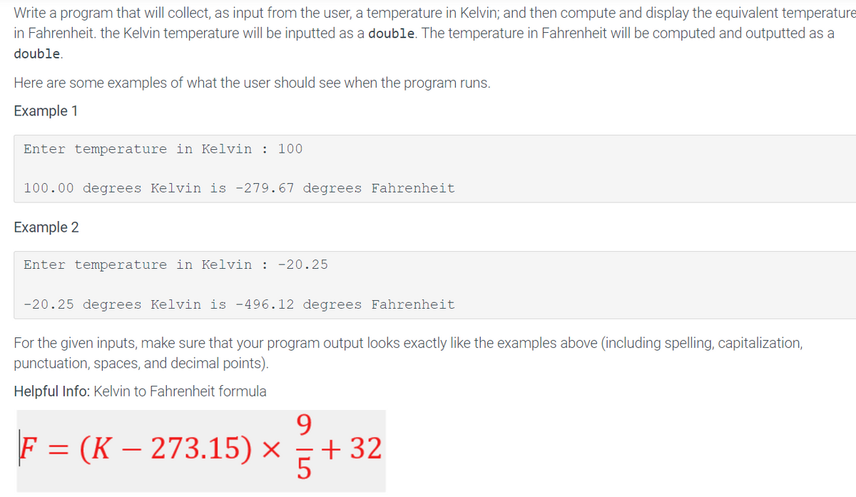 Write a program that will collect, as input from the user, a temperature in Kelvin; and then compute and display the equivalent temperature
in Fahrenheit. the Kelvin temperature will be inputted as a double. The temperature in Fahrenheit will be computed and outputted as a
double.
Here are some examples of what the user should see when the program runs.
Example 1
Enter temperature in Kelvin : 100
100.00 degrees Kelvin is -279.67 degrees Fahrenheit
Example 2
Enter temperature in Kelvin : -20.25
-20.25 degrees Kelvin is -496.12 degrees Fahrenheit
For the given inputs, make sure that your program output looks exactly like the examples above (including spelling, capitalization,
punctuation, spaces, and decimal points).
Helpful Info: Kelvin to Fahrenheit formula
9
F = (K — 273.15) × 5 +32