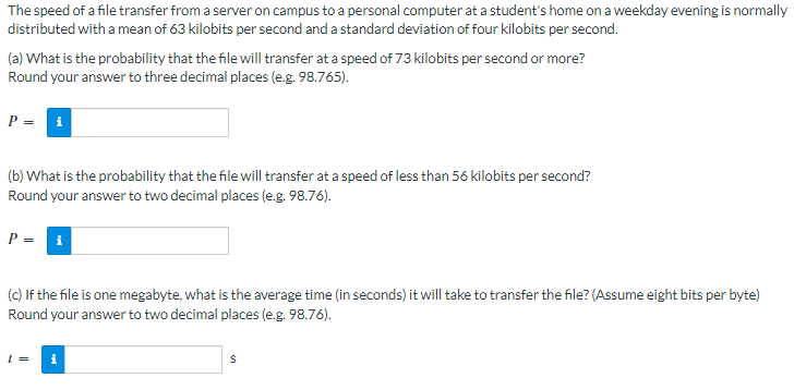 ### Understanding File Transfer Speed and Probability

The speed of a file transfer from a server on campus to a personal computer at a student's home on a weekday evening is normally distributed with a mean of 63 kilobits per second and a standard deviation of four kilobits per second.

#### Exercise:

(a) **Probability of High-Speed Transfer**
What is the probability that the file will transfer at a speed of 73 kilobits per second or more? Round your answer to three decimal places (e.g., 98.765).

\[ P = \]
\[ \boxed{} \]

(b) **Probability of Low-Speed Transfer**
What is the probability that the file will transfer at a speed of less than 56 kilobits per second? Round your answer to two decimal places (e.g., 98.76).

\[ P = \]
\[ \boxed{} \]

(c) **Average Transfer Time for a One Megabyte File**
If the file is one megabyte, what is the average time (in seconds) it will take to transfer the file? (Assume eight bits per byte)
Round your answer to two decimal places (e.g., 98.76).

\[ t = \]
\[ \boxed{} \text{ s} \]