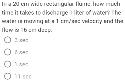 In a 20 cm wide rectangular flume, how much
time it takes to discharge 1 liter of water? The
water is moving at a 1 cm/sec velocity and the
flow is 16 cm deep.
O 3 sec
O 6 sec
O 1 sec
O 11 sec
