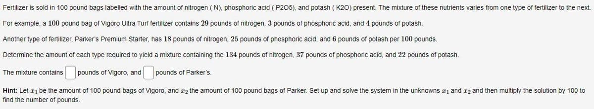 Fertilizer is sold in 100 pound bags labelled with the amount of nitrogen (N), phosphoric acid (P205), and potash (K2O) present. The mixture of these nutrients varies from one type of fertilizer to the next.
For example, a 100 pound bag of Vigoro Ultra Turf fertilizer contains 29 pounds of nitrogen, 3 pounds of phosphoric acid, and 4 pounds of potash.
Another type of fertilizer, Parker's Premium Starter, has 18 pounds of nitrogen, 25 pounds of phosphoric acid, and 6 pounds of potash per 100 pounds.
Determine the amount of each type required to yield a mixture containing the 134 pounds of nitrogen, 37 pounds of phosphoric acid, and 22 pounds of potash.
The mixture contains pounds of Vigoro, and pounds of Parker's.
Hint: Let 1 be the amount of 100 pound bags of Vigoro, and 2 the amount of 100 pound bags of Parker. Set up and solve the system in the unknowns ₁ and 2 and then multiply the solution by 100 to
find the number of pounds.