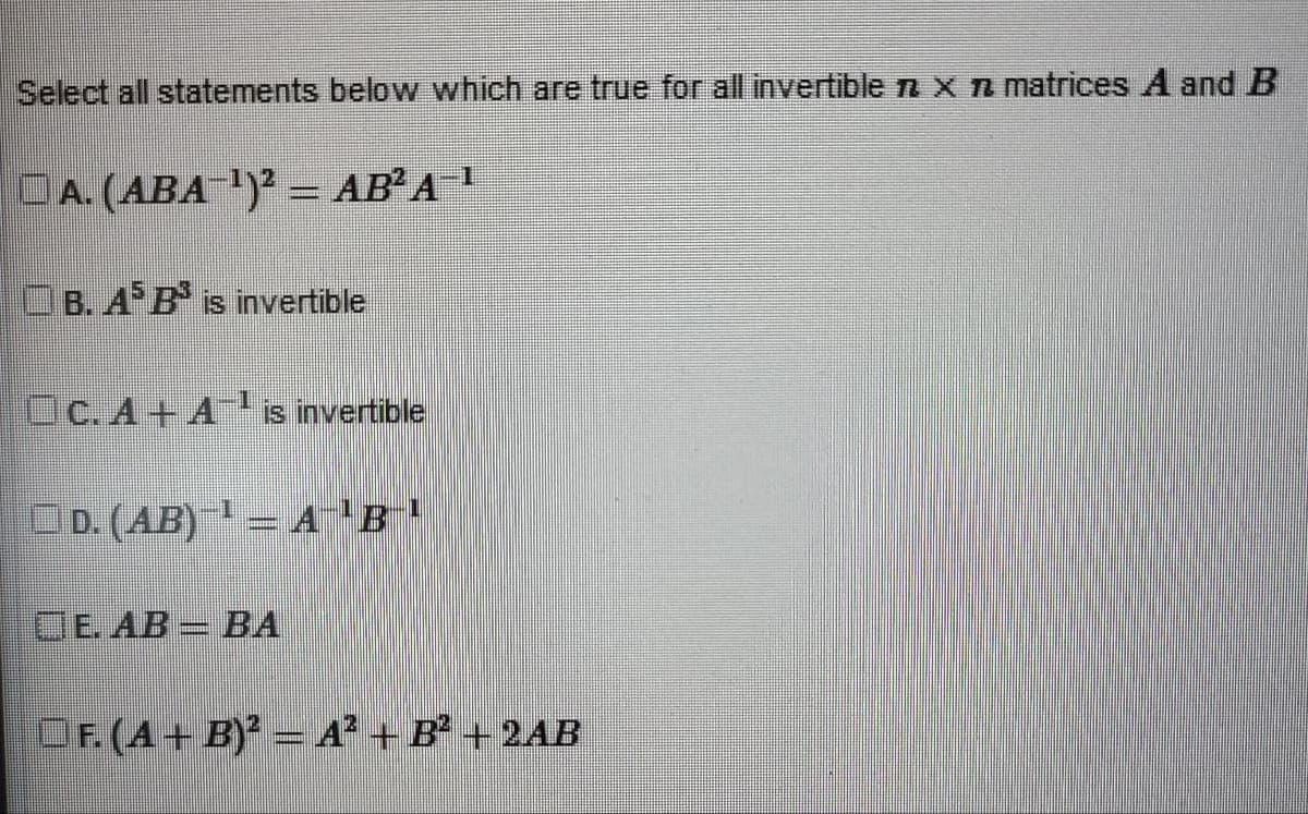 Select all statements below which are true for all invertible n x n matrices A and B
A. (ABA-¹)² = AB²A-¹
B. A B is invertible
OC.A+A¹ is invertible
□ D. (AB)¯¹ = A¯¹B-¹
E. AB = BA
OF. (A + B)² = A² + B² +2AB