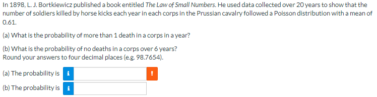 In 1898, L. J. Bortkiewicz published a book entitled *The Law of Small Numbers*. He used data collected over 20 years to show that the number of soldiers killed by horse kicks each year in each corps in the Prussian cavalry followed a Poisson distribution with a mean of 0.61.

(a) What is the probability of more than 1 death in a corps in a year?

(b) What is the probability of no deaths in a corps over 6 years? Round your answers to four decimal places (e.g. 98.7654).

(a) The probability is [input box with information icon] [warning icon].

(b) The probability is [input box with information icon].