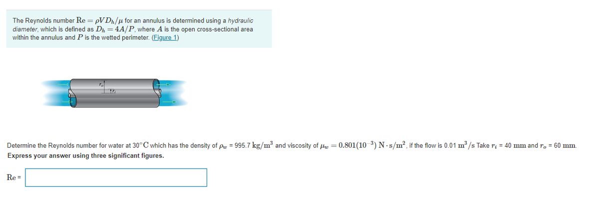 The Reynolds number Re = pVDn/µ for an annulus is determined using a hydraulic
diameter, which is defined as Dh = 4A/P, where A is the open cross-sectional area
within the annulus and P is the wetted perimeter. (Figure 1)
Determine the Reynolds number for water at 30°C which has the density of pu = 995.7 kg/m³ and viscosity of fhe = 0.801(10 3) N.s/m?, if the flow is 0.01 m /s Take r; = 40 mm and r, = 60 mm.
Express your answer using three significant figures.
Re =
