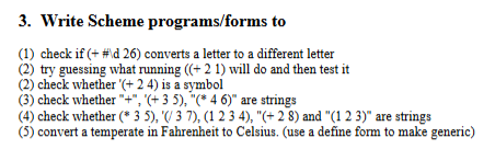 3. Write Scheme programs/forms to
(1) check if (+ # \d 26) converts a letter to a different letter
(2) try guessing what running ((+ 2 1) will do and then test it
(2) check whether '(+24) is a symbol
(3) check whether "+", "(+ 3 5), "(* 4 6)" are strings
(4) check whether (* 3 5), '(/ 3 7), (1 2 3 4), "(+ 2 8) and "(1 2 3)" are strings
(5) convert a temperate in Fahrenheit to Celsius. (use a define form to make generic)