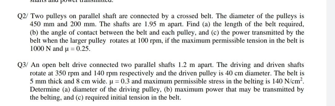 Q2/ Two pulleys on parallel shaft are connected by a crossed belt. The diameter of the pulleys is
450 mm and 200 mm. The shafts are 1.95 m apart. Find (a) the length of the belt required,
(b) the angle of contact between the belt and each pulley, and (c) the power transmitted by the
belt when the larger pulley rotates at 100 rpm, if the maximum permissible tension in the belt is
1000 N and u = 0.25.
Q3/ An open belt drive connected two parallel shafts 1.2 m apart. The driving and driven shafts
rotate at 350 rpm and 140 rpm respectively and the driven pulley is 40 cm diameter. The belt is
5 mm thick and 8 cm wide. u = 0.3 and maximum permissible stress in the belting is 140 N/cm2.
Determine (a) diameter of the driving pulley, (b) maximum power that may be transmitted by
the belting, and (c) required initial tension in the belt.
