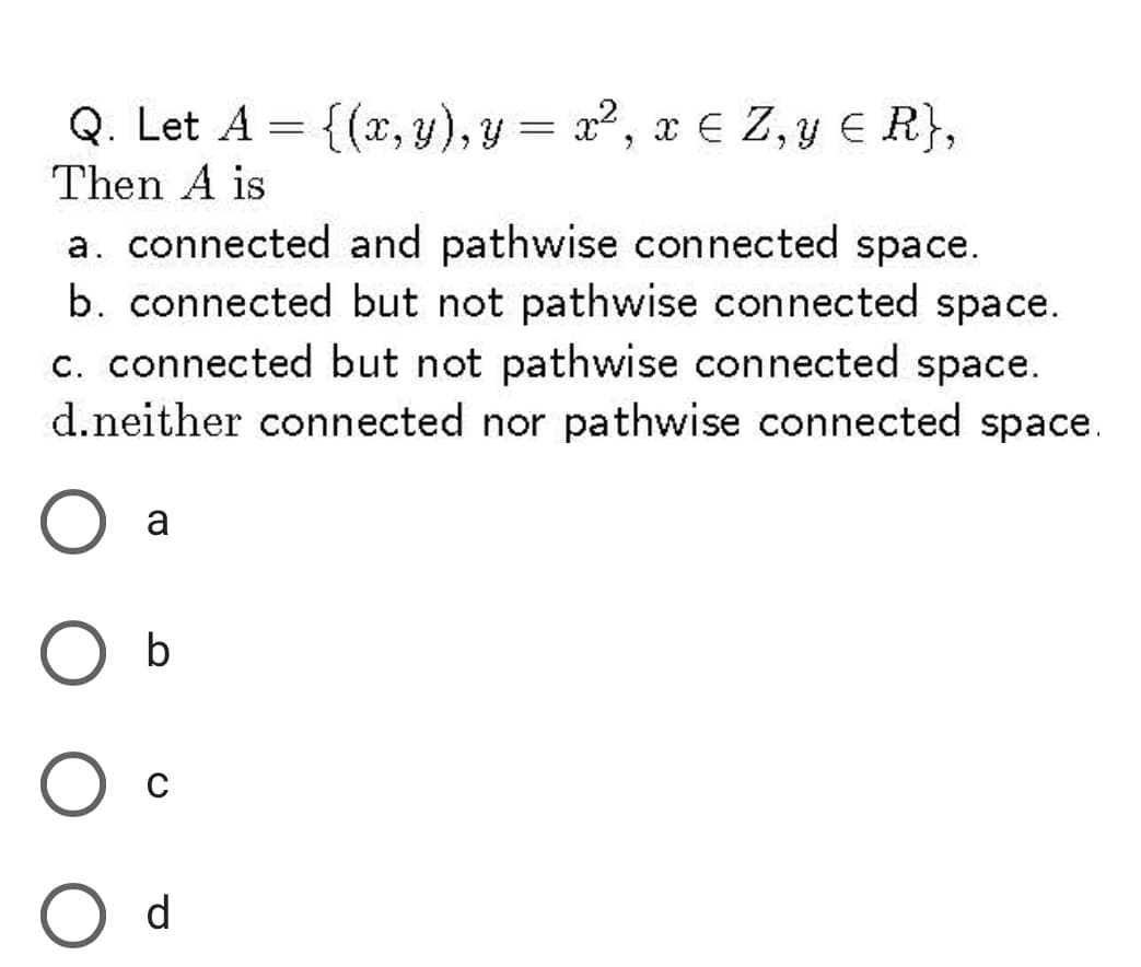 Q. Let A
Then A is
= {{x,y), y = 22, xe Z, y € R},
a. connected and pathwise connected space.
b. connected but not pathwise connected space.
c. connected but not pathwise connected space.
d.neither connected nor pathwise connected space.
a
b
d

