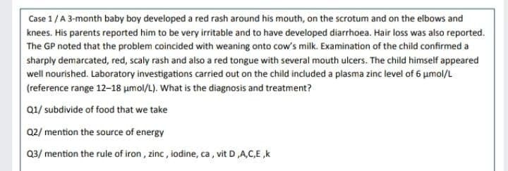 Case 1 / A 3-month baby boy developed a red rash around his mouth, on the scrotum and on the elbows and
knees. His parents reported him to be very irritable and to have developed diarrhoea. Hair loss was also reported.
The GP noted that the problem coincided with weaning onto cow's milk. Examination of the child confirmed a
sharply demarcated, red, scaly rash and also a red tongue with several mouth ulcers. The child himself appeared
well nourished. Laboratory investigations carried out on the child included a plasma zinc level of 6 μmol/L
(reference range 12-18 μmol/L). What is the diagnosis and treatment?
Q1/ subdivide of food that we take
Q2/ mention the source of energy
Q3/ mention the rule of iron, zinc, iodine, ca, vit D,A,C,E,k